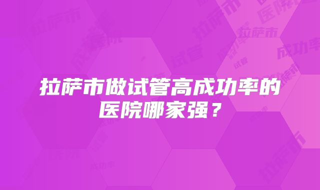 拉萨市做试管高成功率的医院哪家强?