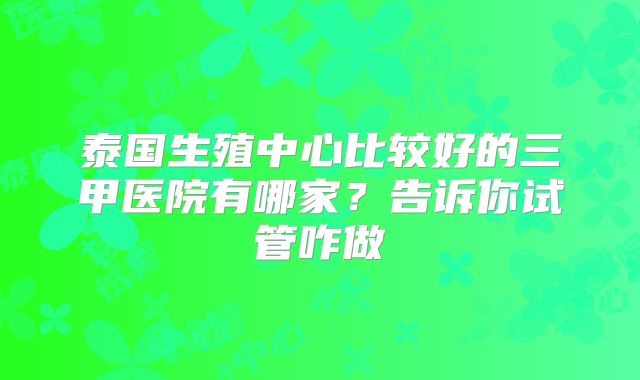 泰国生殖中心比较好的三甲医院有哪家？告诉你试管咋做