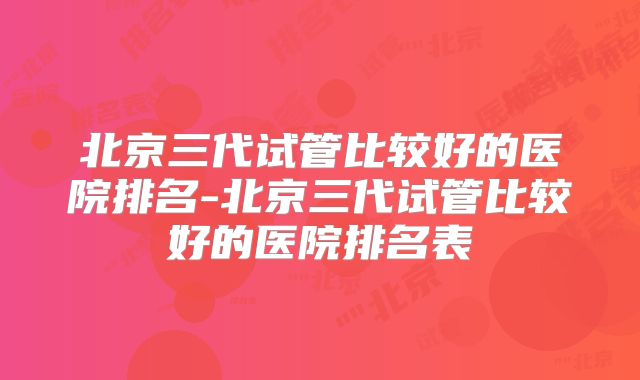 北京三代试管比较好的医院排名-北京三代试管比较好的医院排名表