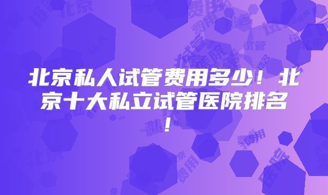 北京私人试管费用多少！北京十大私立试管医院排名！