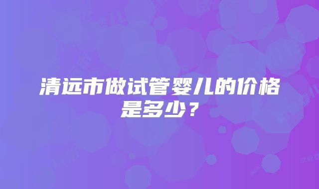 清远市做试管婴儿的价格是多少?