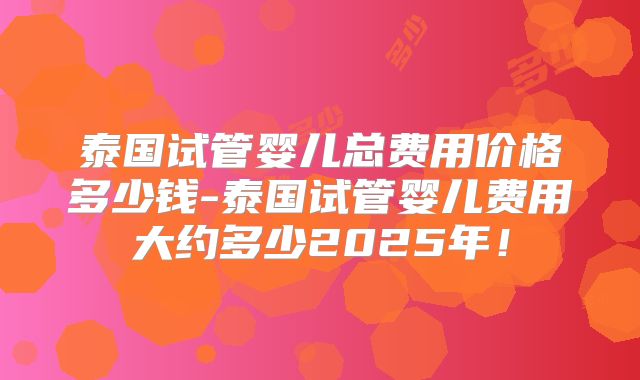泰国试管婴儿总费用价格多少钱-泰国试管婴儿费用大约多少2025年！
