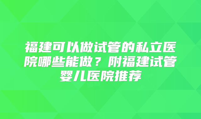 福建可以做试管的私立医院哪些能做？附福建试管婴儿医院推荐