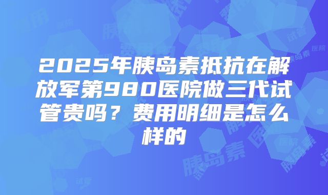 2025年胰岛素抵抗在解放军第980医院做三代试管贵吗?费用明细是怎么样的