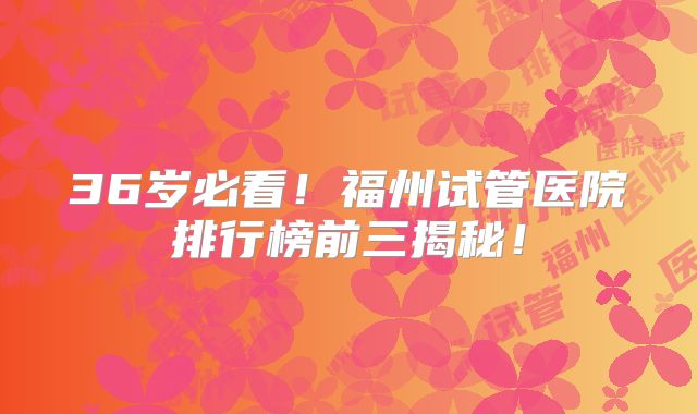 36岁必看！福州试管医院排行榜前三揭秘！