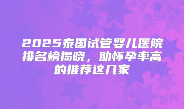 2025泰国试管婴儿医院排名榜揭晓,助怀孕率高的推荐这几家