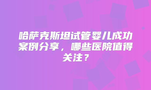 哈萨克斯坦试管婴儿成功案例分享，哪些医院值得关注？