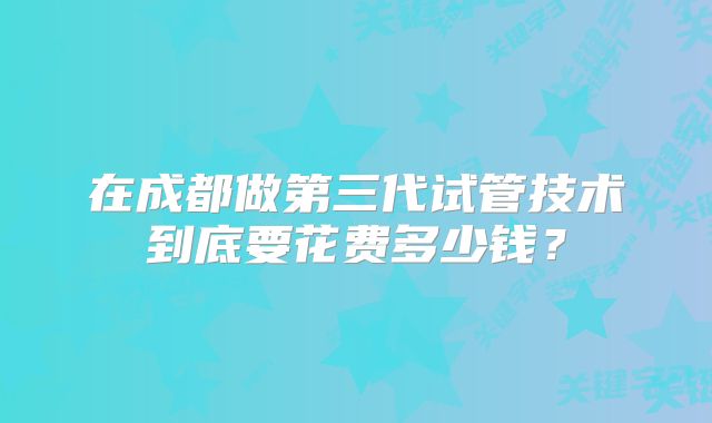 在成都做第三代试管技术到底要花费多少钱?