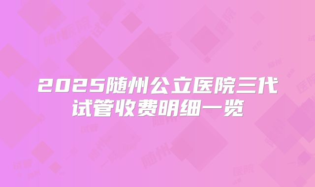 2025随州公立医院三代试管收费明细一览