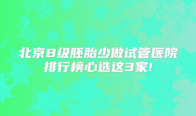 北京B级胚胎少做试管医院排行榜心选这3家!