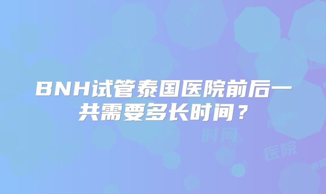BNH试管泰国医院前后一共需要多长时间?