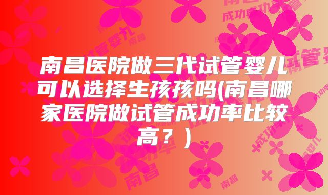 南昌医院做三代试管婴儿可以选择生孩孩吗(南昌哪家医院做试管成功率比较高？)