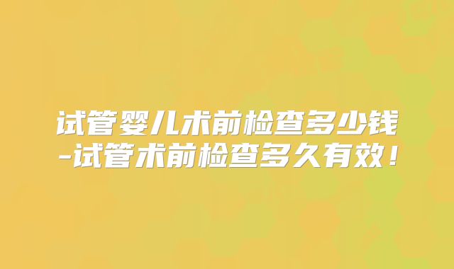 试管婴儿术前检查多少钱-试管术前检查多久有效！