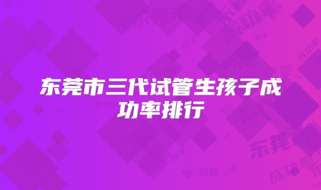 东莞市三代试管生孩子成功率排行