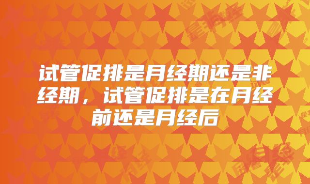 试管促排是月经期还是非经期，试管促排是在月经前还是月经后
