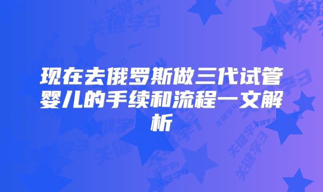 现在去俄罗斯做三代试管婴儿的手续和流程一文解析