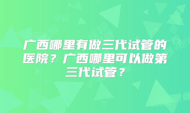 广西哪里有做三代试管的医院？广西哪里可以做第三代试管？
