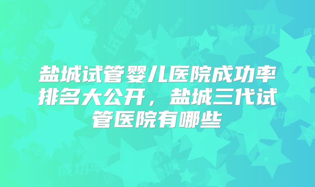 盐城试管婴儿医院成功率排名大公开，盐城三代试管医院有哪些