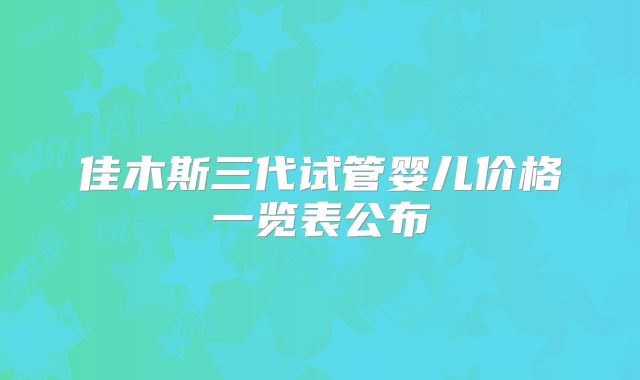 佳木斯三代试管婴儿价格一览表公布