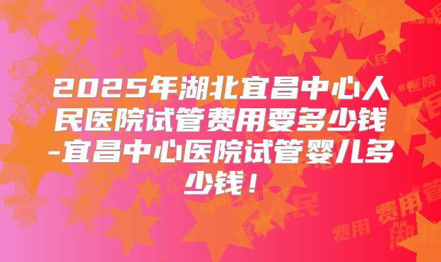 2025年湖北宜昌中心人民医院试管费用要多少钱-宜昌中心医院试管婴儿多少钱!