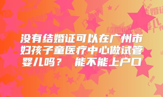没有结婚证可以在广州市妇孩子童医疗中心做试管婴儿吗？ 能不能上户口