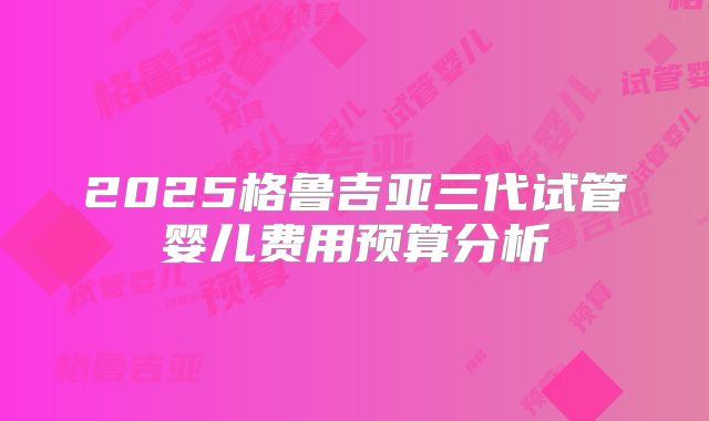 2025格鲁吉亚三代试管婴儿费用预算分析