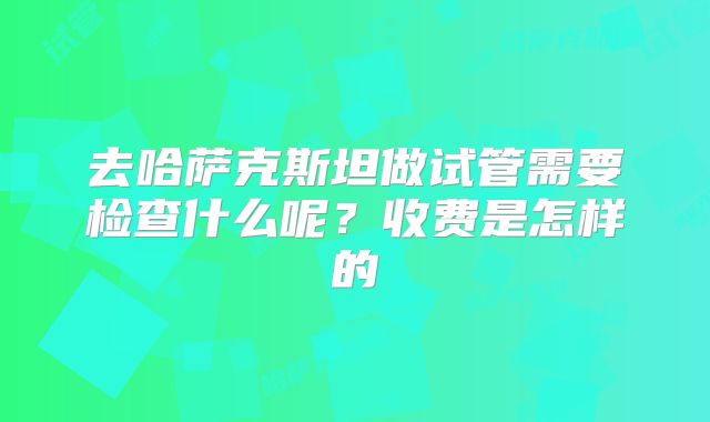 去哈萨克斯坦做试管需要检查什么呢？收费是怎样的