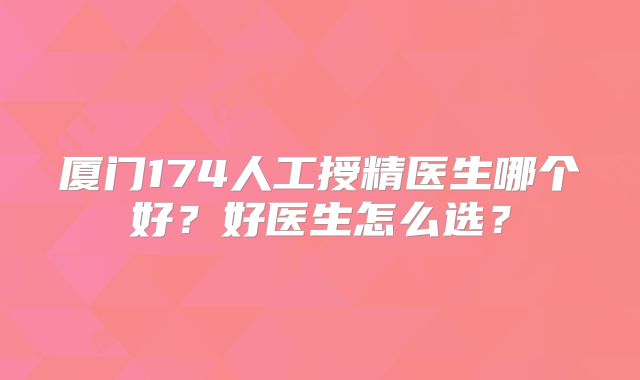 厦门174人工授精医生哪个好？好医生怎么选？
