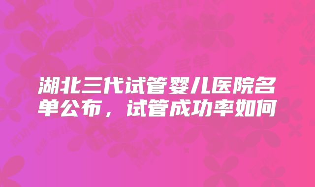 湖北三代试管婴儿医院名单公布,试管成功率如何