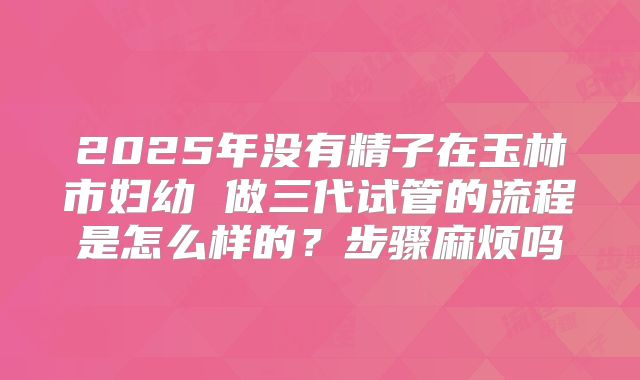2025年没有精子在玉林市妇幼 做三代试管的流程是怎么样的？步骤麻烦吗