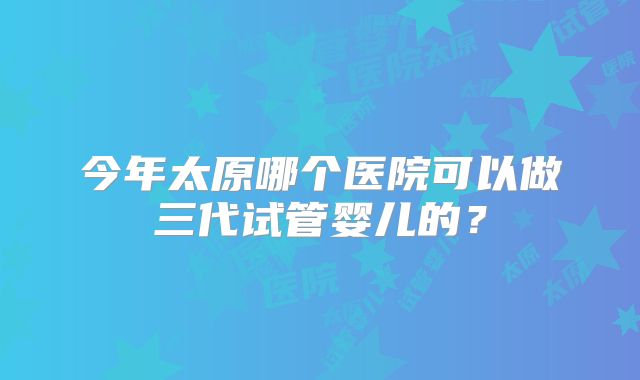 今年太原哪个医院可以做三代试管婴儿的？