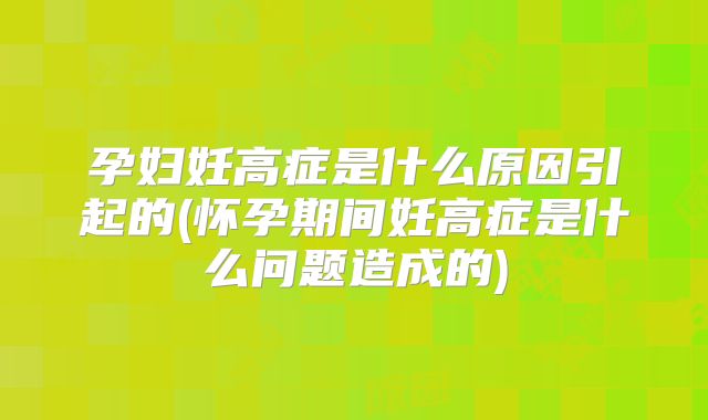 孕妇妊高症是什么原因引起的(怀孕期间妊高症是什么问题造成的)