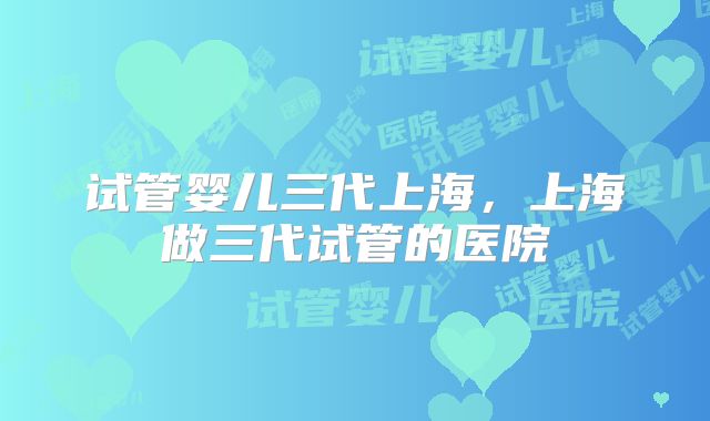 试管婴儿三代上海,上海做三代试管的医院
