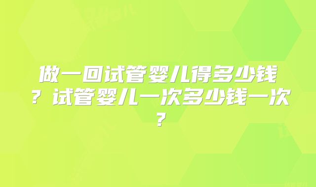做一回试管婴儿得多少钱？试管婴儿一次多少钱一次？