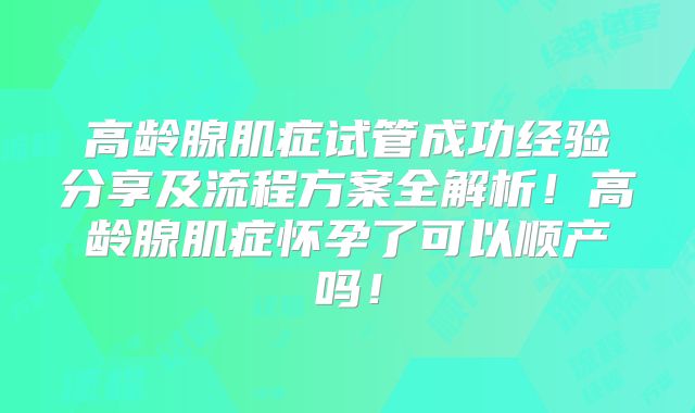 高龄腺肌症试管成功经验分享及流程方案全解析!高龄腺肌症怀孕了可以顺产吗!