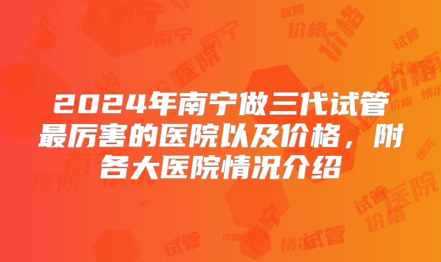 2024年南宁做三代试管最厉害的医院以及价格，附各大医院情况介绍