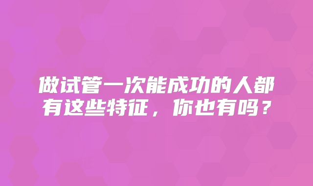 做试管一次能成功的人都有这些特征，你也有吗？