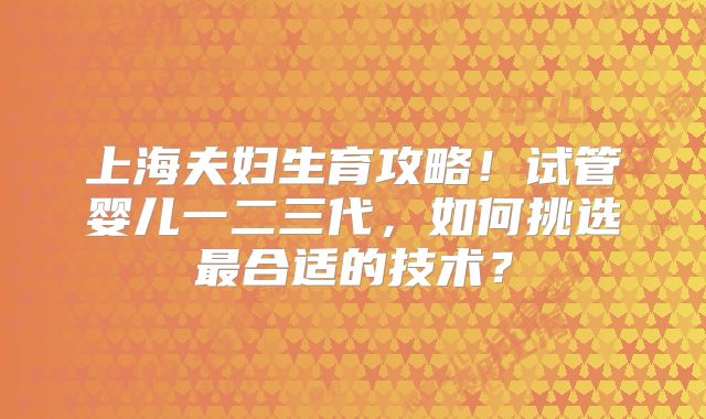上海夫妇生育攻略!试管婴儿一二三代,如何挑选最合适的技术?