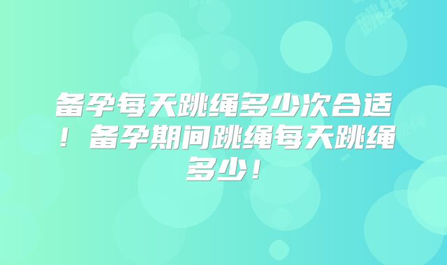 备孕每天跳绳多少次合适！备孕期间跳绳每天跳绳多少！