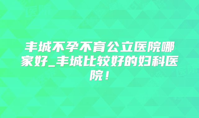 丰城不孕不育公立医院哪家好_丰城比较好的妇科医院!