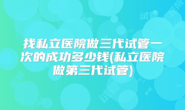 找私立医院做三代试管一次的成功多少钱(私立医院做第三代试管)