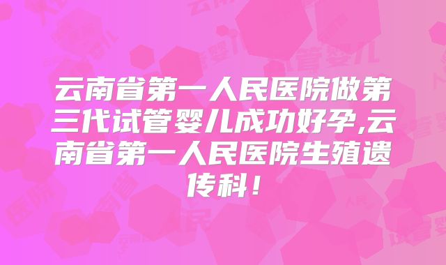 云南省第一人民医院做第三代试管婴儿成功好孕,云南省第一人民医院生殖遗传科！