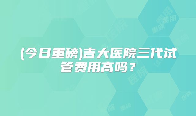 (今日重磅)吉大医院三代试管费用高吗？