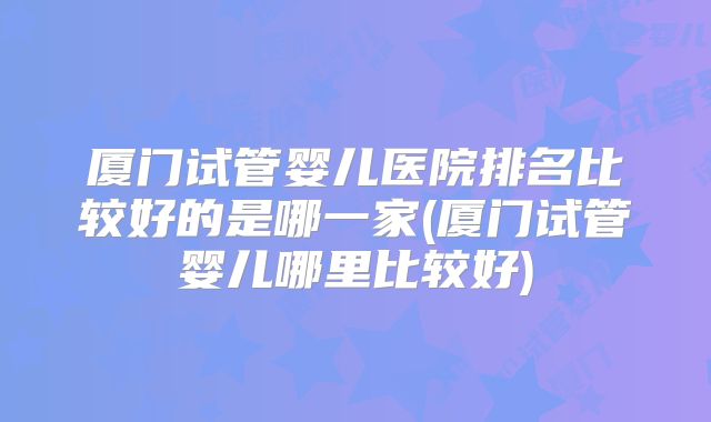 厦门试管婴儿医院排名比较好的是哪一家(厦门试管婴儿哪里比较好)