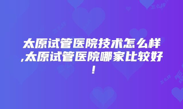 太原试管医院技术怎么样,太原试管医院哪家比较好！