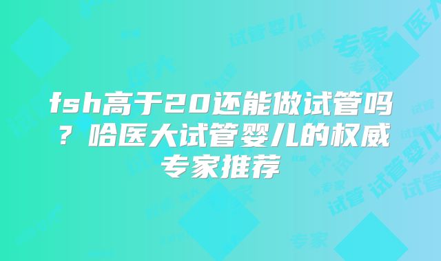 fsh高于20还能做试管吗?哈医大试管婴儿的权威专家推荐