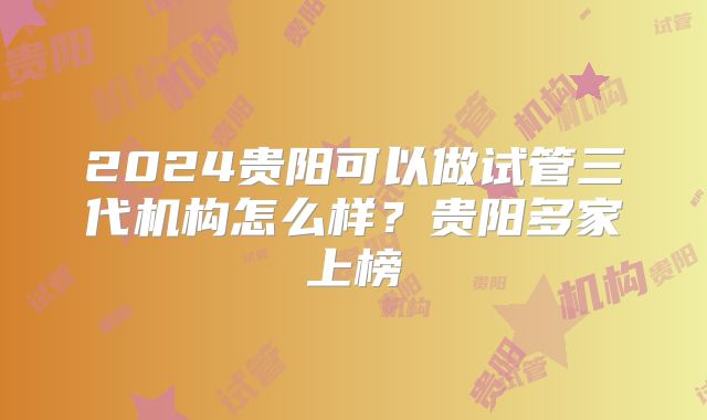 2024贵阳可以做试管三代机构怎么样？贵阳多家上榜