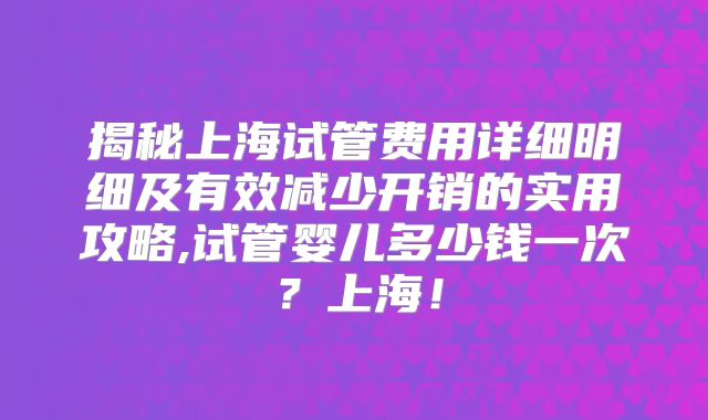 揭秘上海试管费用详细明细及有效减少开销的实用攻略,试管婴儿多少钱一次？上海！