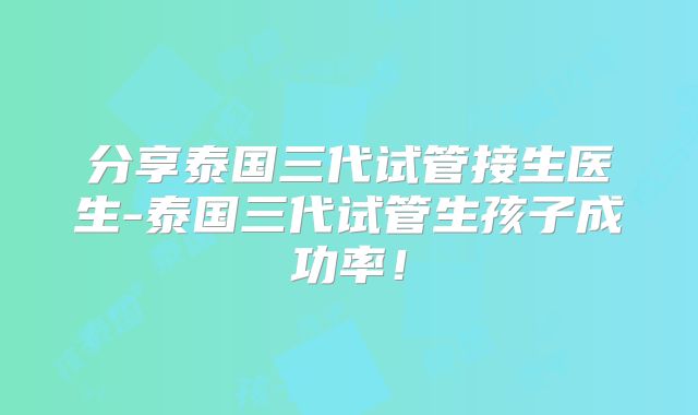 分享泰国三代试管接生医生-泰国三代试管生孩子成功率!