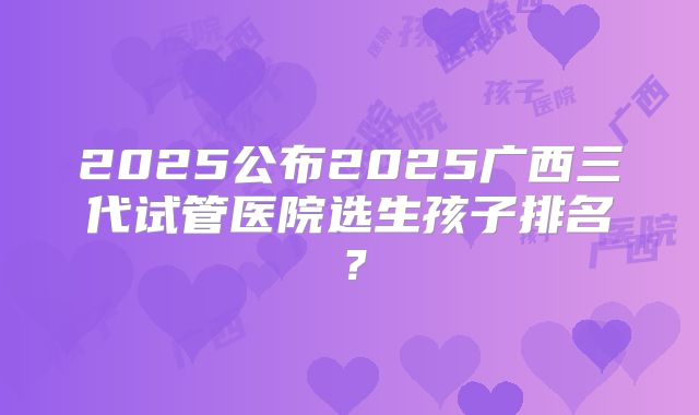 2025公布2025广西三代试管医院选生孩子排名?